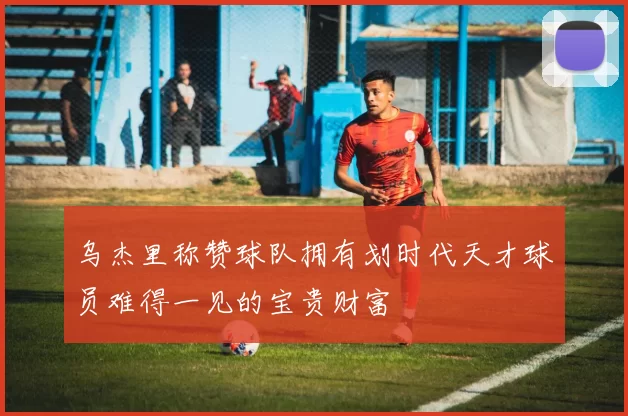 乌杰里称赞球队拥有划时代天才球员难得一见的宝贵财富
