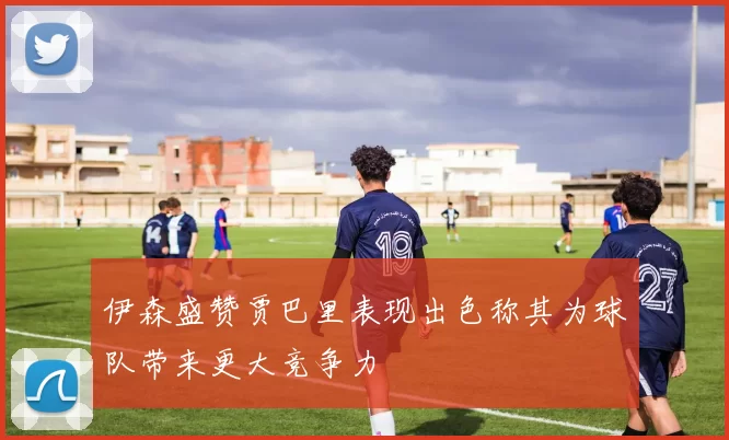 伊森盛赞贾巴里表现出色称其为球队带来更大竞争力
