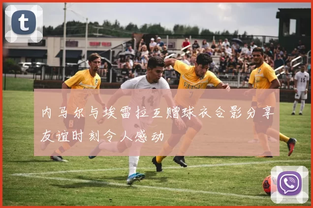 内马尔与埃雷拉互赠球衣合影分享友谊时刻令人感动
