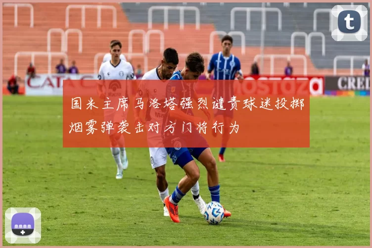 国米主席马洛塔强烈谴责球迷投掷烟雾弹袭击对方门将行为