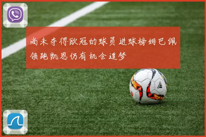 尚未夺得欧冠的球员进球榜姆巴佩领跑凯恩仍有机会追梦