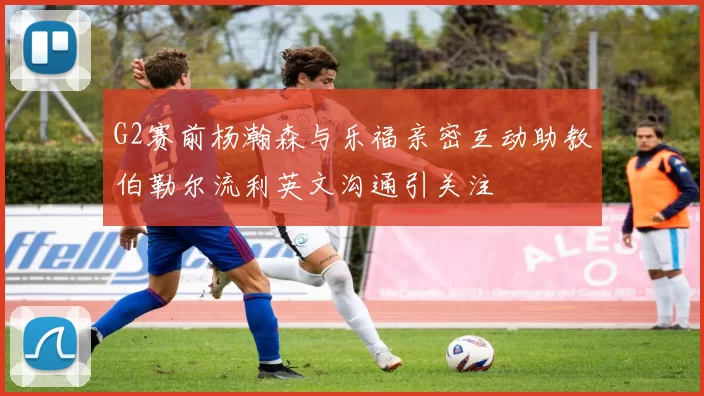 G2赛前杨瀚森与乐福亲密互动助教伯勒尔流利英文沟通引关注