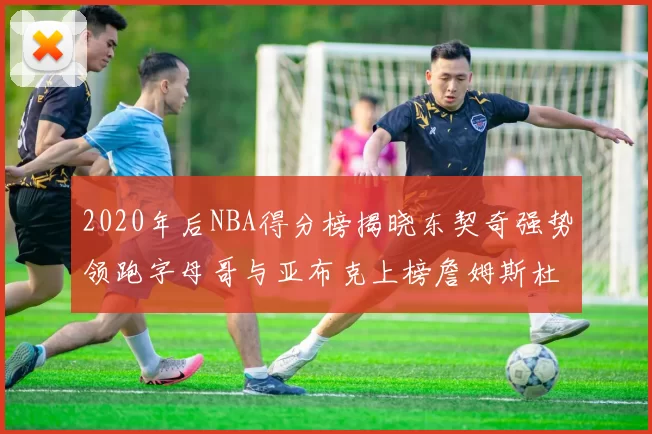 2020年后NBA得分榜揭晓东契奇强势领跑字母哥与亚布克上榜詹姆斯杜兰特库里未入前列