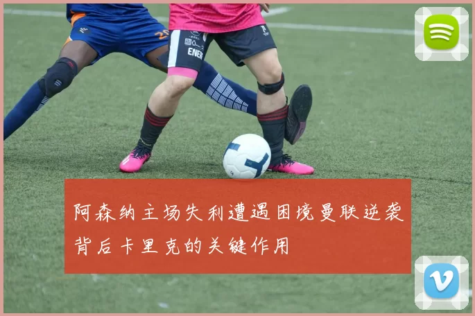 阿森纳主场失利遭遇困境曼联逆袭背后卡里克的关键作用