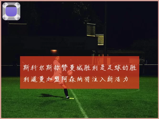 斯科尔斯称赞曼城胜利是足球的胜利道曼加盟阿森纳将注入新活力