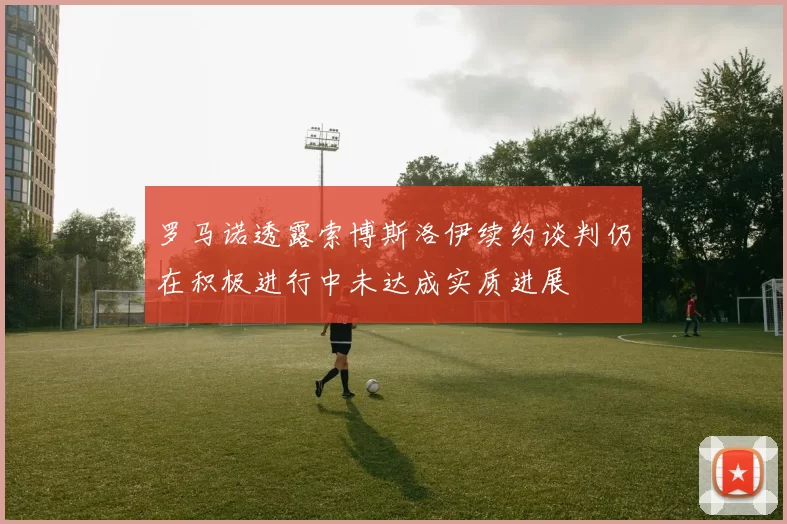 罗马诺透露索博斯洛伊续约谈判仍在积极进行中未达成实质进展