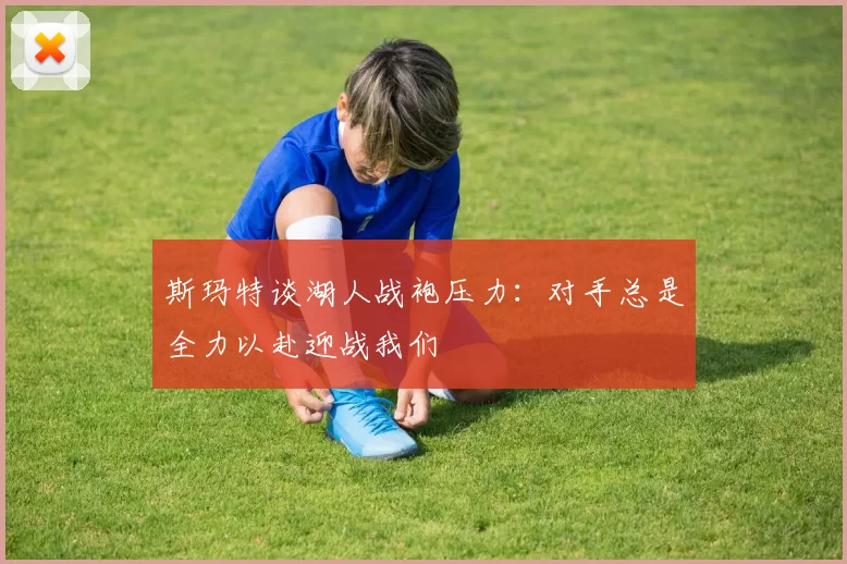 斯玛特谈湖人战袍压力：对手总是全力以赴迎战我们