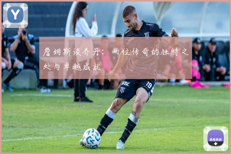 詹姆斯谈乔丹：两位传奇的独特之处与卓越成就