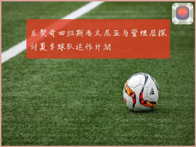 东契奇回归斯洛文尼亚与管理层探讨夏季球队运作计划