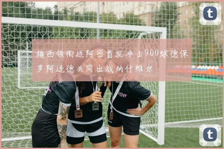 梅西领衔迈阿密首发冲击900球德保罗阿连德共同出战纳什维尔