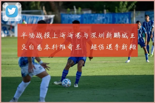 半场战报上海海港与深圳新鹏城互交白卷本科维奇王燊超伤退李新翔错失良机