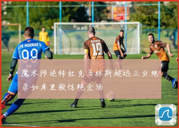 魔术师逆转杜克马林斯超远三分绝杀如库里般惊艳全场
