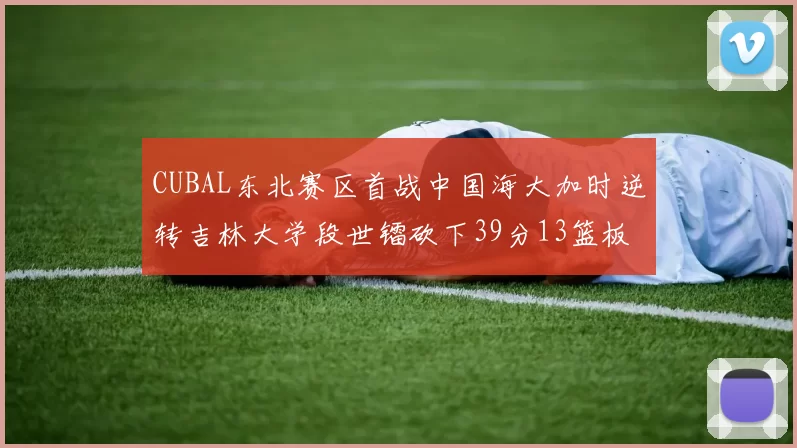 CUBAL东北赛区首战中国海大加时逆转吉林大学段世镭砍下39分13篮板5助攻