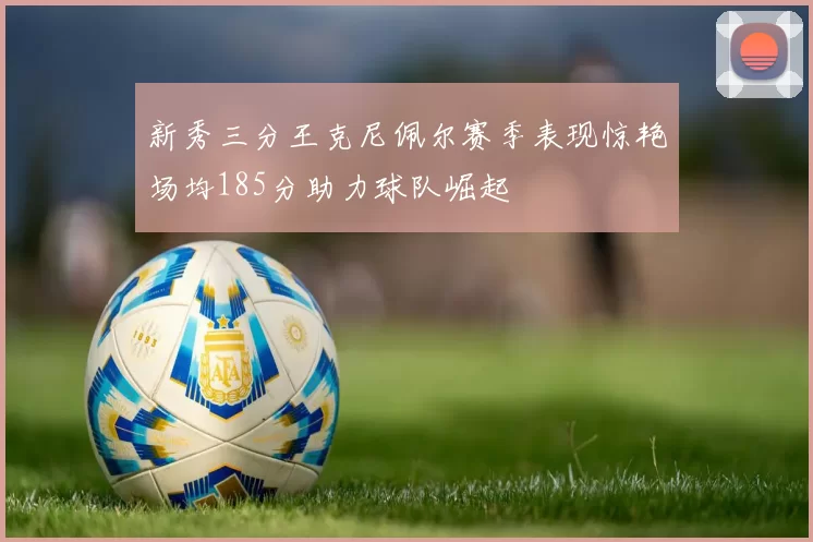 新秀三分王克尼佩尔赛季表现惊艳场均185分助力球队崛起
