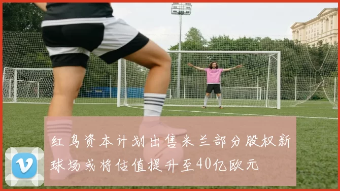 红鸟资本计划出售米兰部分股权新球场或将估值提升至40亿欧元