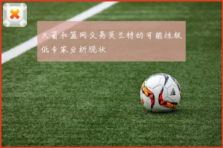 火箭和篮网交易莫兰特的可能性极低专家分析现状
